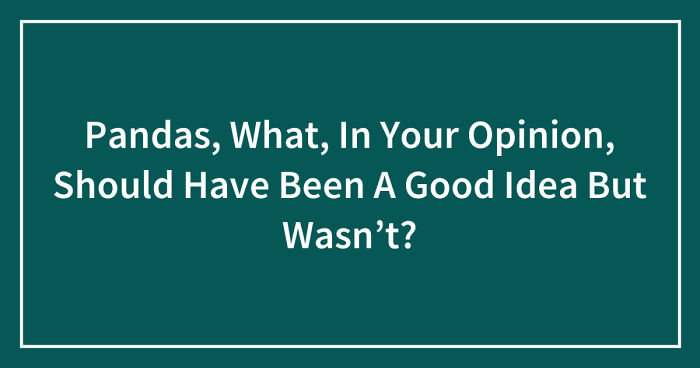 Pandas, What, In Your Opinion, Should Have Been A Good Idea But Wasn’t? (Closed)