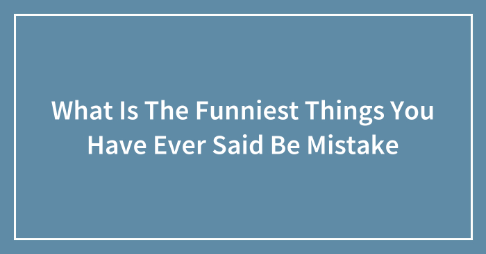 What Is The Funniest Things You Have Ever Said Be Mistake