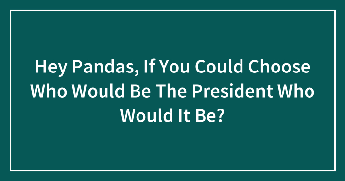 Hey Pandas, If You Could Choose Who Would Be The President Who Would It Be? (Closed)
