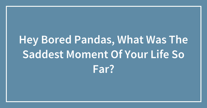 Hey Bored Pandas, What Was The Saddest Moment Of Your Life So Far? (Closed)