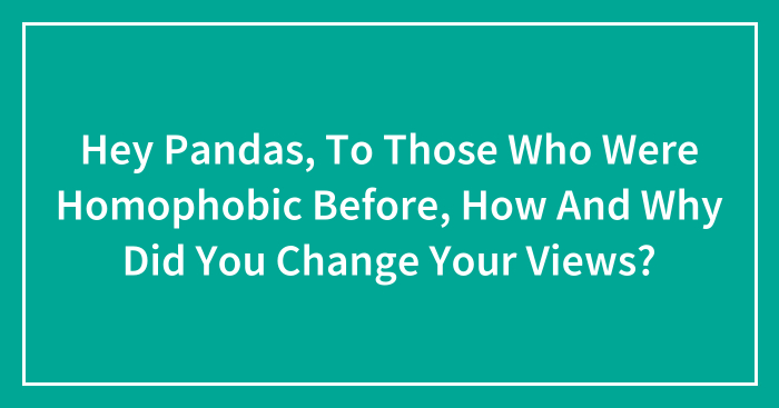 Hey Pandas, To Those Who Were Homophobic Before, How And Why Did You Change Your Views? (Closed)