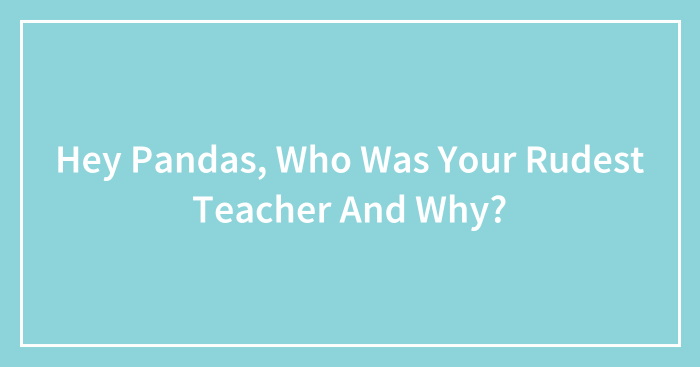 Hey Pandas, Who Was Your Rudest Teacher And Why? (Closed)