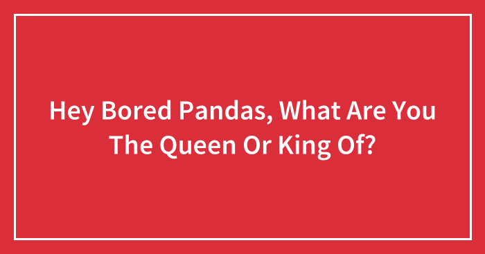 Hey Bored Pandas, What Are You The Queen Or King Of? (Closed)