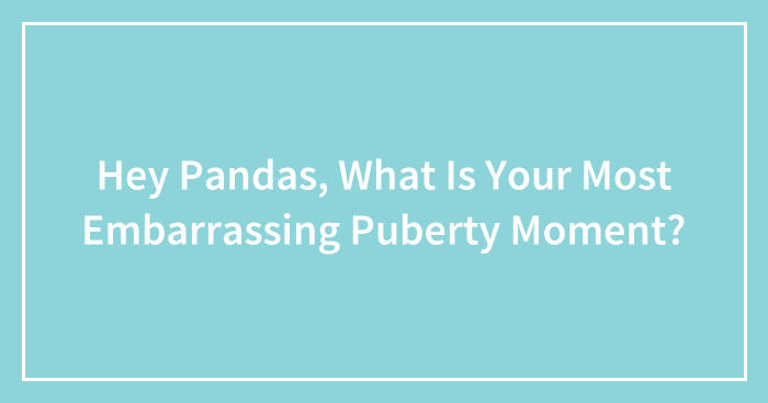 Hey Pandas, What Is Your Most Embarrassing Puberty Moment? (Closed)