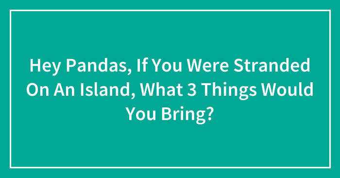 Hey Pandas, If You Were Stranded On An Island, What 3 Things Would You Bring? (Closed)
