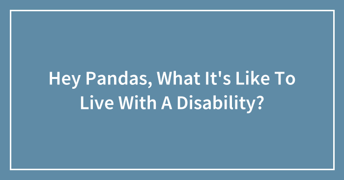 Hey Pandas, What It’s Like To Live With A Disability? (Closed)