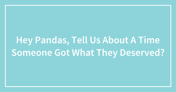 Hey Pandas, Tell Us About A Time Someone Got What They Deserved? (Closed)