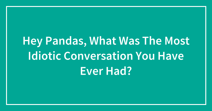 Hey Pandas, What Was The Most Idiotic Conversation You Have Ever Had? (Closed)