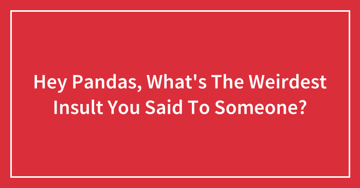 Hey Pandas, What’s The Weirdest Insult You Said To Someone? (Closed)
