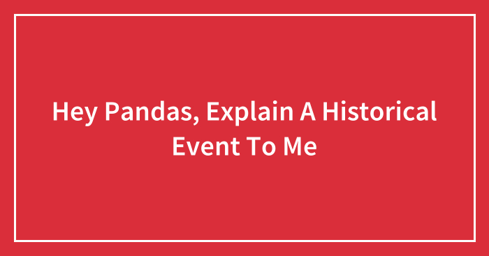 Hey Pandas, Explain A Historical Event To Me (Closed)