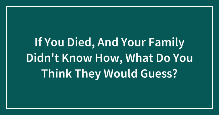 If You Died, And Your Family Didn’t Know How, What Do You Think They Would Guess?