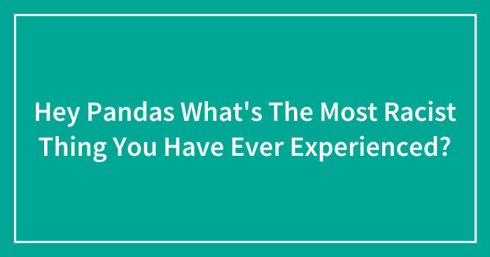 Hey Pandas What’s The Most Racist Thing You Have Ever Experienced? (Closed)