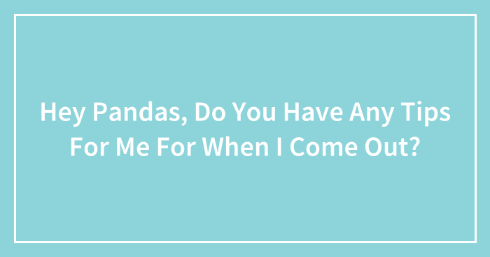 Hey Pandas, Do You Have Any Tips For Me For When I Come Out? (Closed)