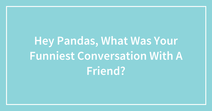 Hey Pandas, What Was Your Funniest Conversation With A Friend? (Closed)