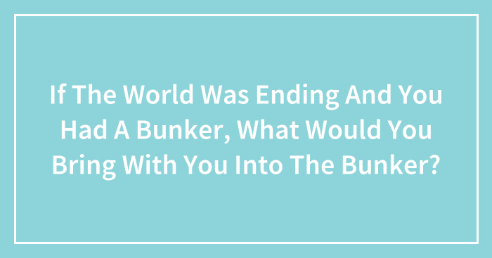 If The World Was Ending And You Had A Bunker, What Would You Bring With You Into The Bunker?