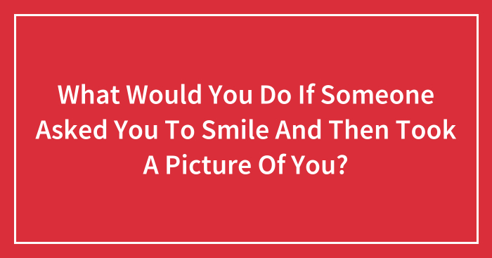 What Would You Do If Someone Asked You To Smile And Then Took A Picture Of You?