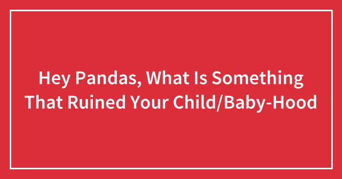 Hey Pandas, What Is Something That Ruined Your Child/Baby-Hood