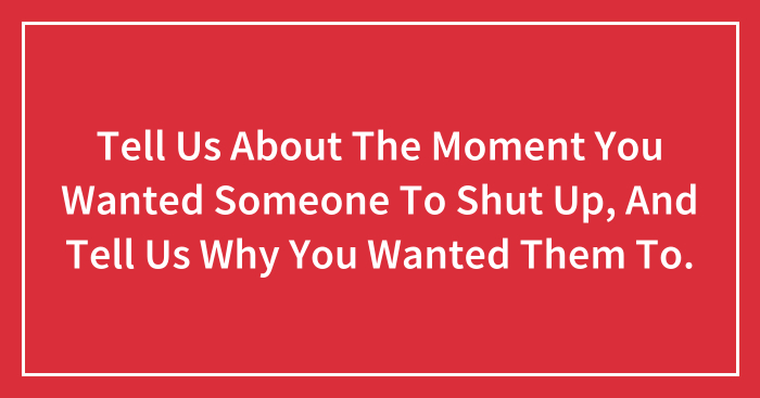 Tell Us About The Moment You Wanted Someone To Shut Up, And Tell Us Why You Wanted Them To.