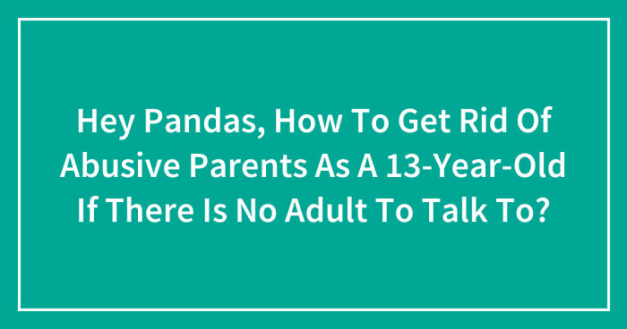 Hey Pandas, How To Get Rid Of Abusive Parents As A 13-Year-Old If There Is No Adult To Talk To? (Closed)