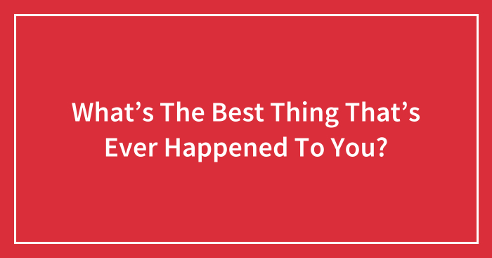 What’s The Best Thing That’s Ever Happened To You?