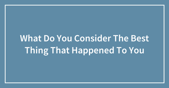What Do You Consider The Best Thing That Happened To You