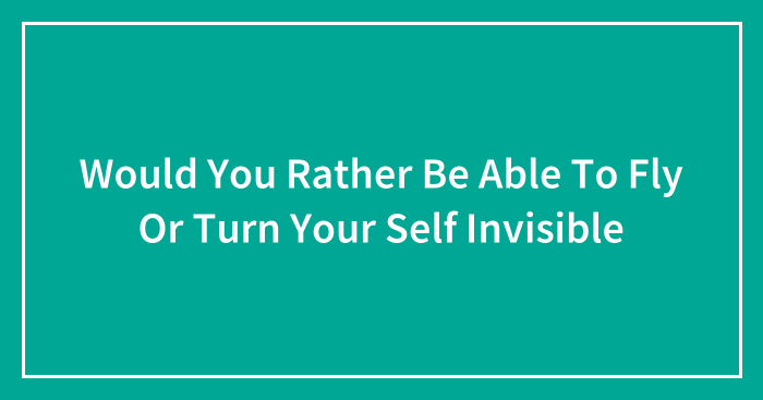 Would You Rather Be Able To Fly Or Turn Your Self Invisible