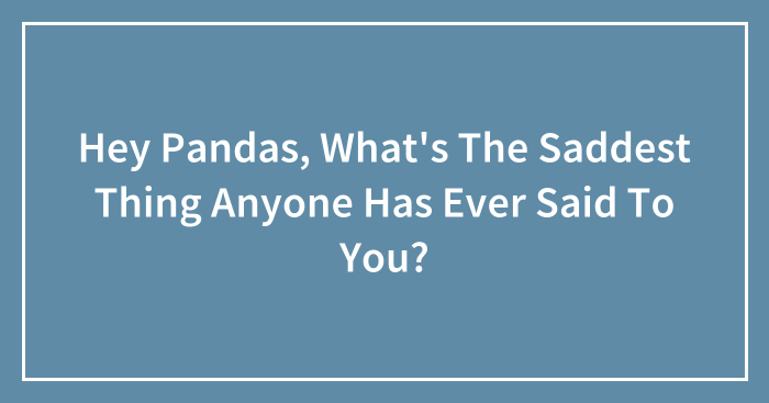 Hey Pandas, What’s The Saddest Thing Anyone Has Ever Said To You? (Closed)