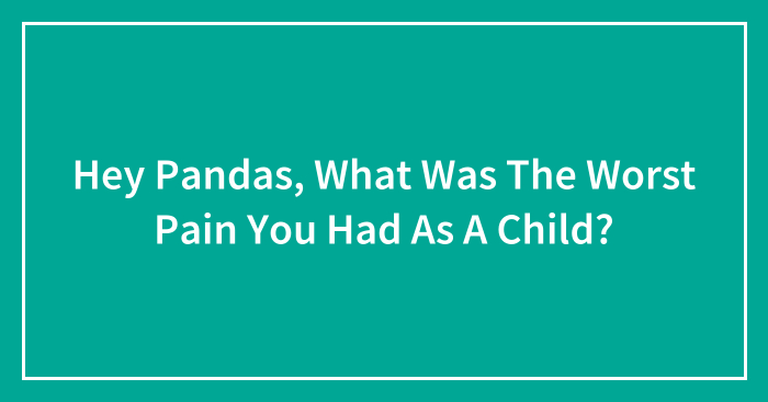 Hey Pandas, What Was The Worst Pain You Had As A Child? (Closed)