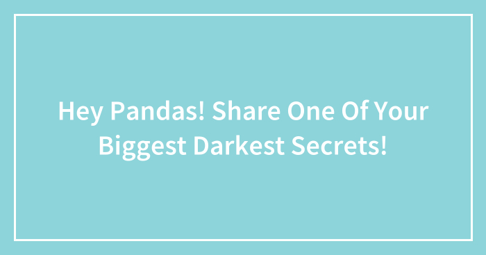Hey Pandas! Share One Of Your Biggest Darkest Secrets!