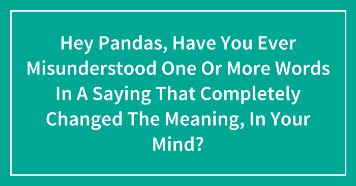 Hey Pandas, Have You Ever Misunderstood One Or More Words In A Saying That Completely Changed The Meaning, In Your Mind? (Closed)