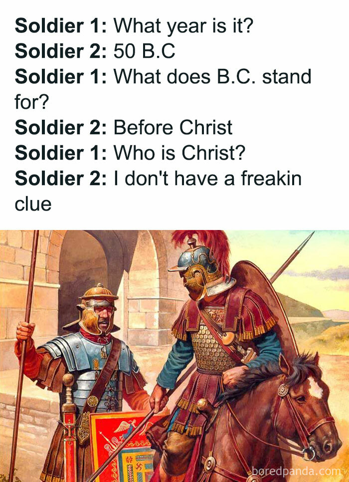 Learn The History Behind The Meme ➡️ In The Early Middle Ages, The Most Important Calculation, And Thus One Of The Main Motivations For The European Study Of Mathematics, Was The Problem Of When To Celebrate Easter. The First Council Of Nicaea, In A.d. 325, Had Decided That Easter Would Fall On The Sunday Following The Full Moon That Follows The Spring Equinox. Computus (Latin For Computation) Was The Procedure For Calculating This Most Important Date, And The Computations Were Set Forth In Documents Known As Easter Tables. It Was On One Such Table That, In A.d. 525, A Monk Named Dionysius Exiguus Of Scythia Minor Introduced The A.d. System, Counting The Years Since The Birth Of Christ. "A.d." Stands For Anno Domini, Latin For “In The Year Of The Lord,” And Refers Specifically To The Birth Of Jesus Christ. "B.c." Stands For "Before Christ." In English, It Is Common For "A.d." To Precede The Year, So That The Translation Of "A.d. 2014" Would Read "In The Year Of Our Lord 2014." The Addition Of The B.c. Component Happened Two Centuries After Dionysius, When The Venerable Bede Of Northumbria Published His "Ecclesiastical History Of The English People" In 731. Up Until This Point, Dionysius’ System Had Been Widely Used. Bede’s Work Not Only Brought The A.d. System To The Attention Of Other Scholars, But Also Expanded The System To Include Years Before A.d. 1. Prior Years Were Numbered To Count Backward To Indicate The Number Of Years An Event Had Occurred “Before Christ” Or “B.c.”———-
⬇️⬇️⬇️
follow @educational.history.memes For More Memes With Informative Captions -
-
-
meme Sent In By @historyuniversity (Go Give Him A Follow) As Part Of A Partnership With @educational.history.memes