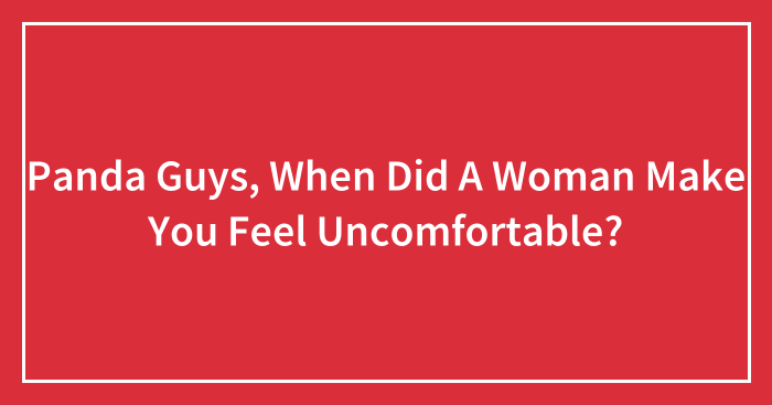 Panda Guys, When Did A Woman Make You Feel Uncomfortable? (Closed)