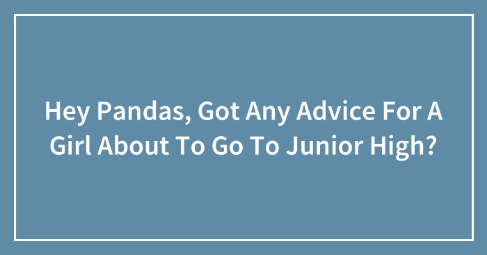 Hey Pandas, Got Any Advice For A Girl About To Go To Junior High? (Closed)