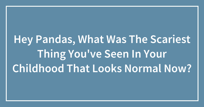 Hey Pandas, What Was The Scariest Thing You’ve Seen In Your Childhood That Looks Normal Now? (Closed)