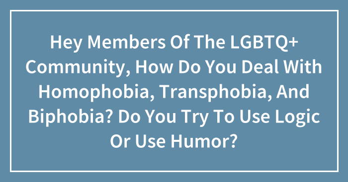 Hey Members Of The LGBTQ+ Community, How Do You Deal With Homophobia, Transphobia, And Biphobia? Do You Try To Use Logic Or Use Humor? (Closed)