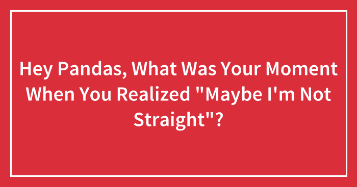 Hey Pandas, What Was Your Moment When You Realized “Maybe I’m Not Straight”? (Closed)