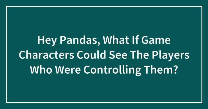 Hey Pandas, What If Game Characters Could See The Players Who Were Controlling Them? (Closed)