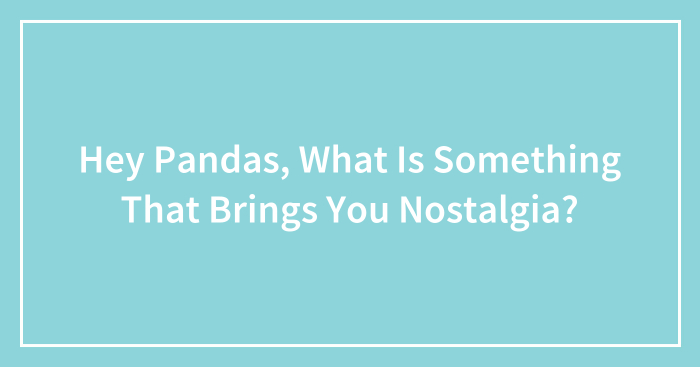 Hey Pandas, What Is Something That Brings You Nostalgia?
