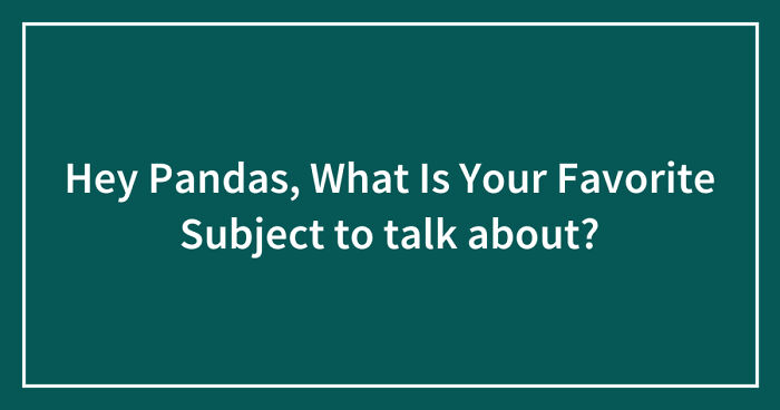 Hey Pandas, What Is Your Favorite Subject to talk about? (Closed)
