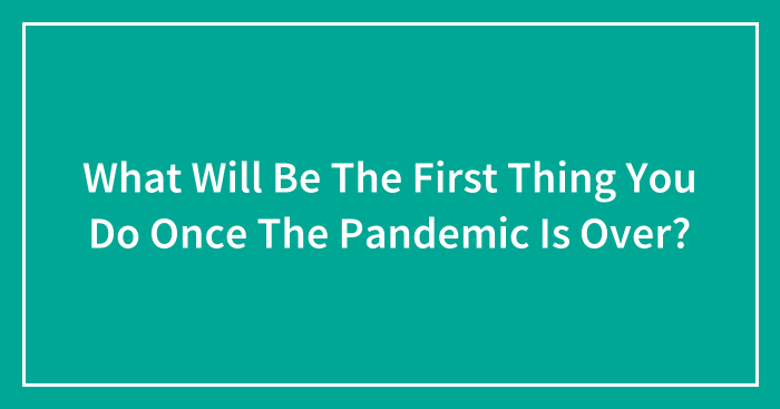 What Will Be The First Thing You Do Once The Pandemic Is Over?