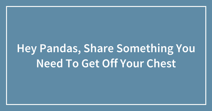 Hey Pandas, Share Something You Need To Get Off Your Chest (Closed)