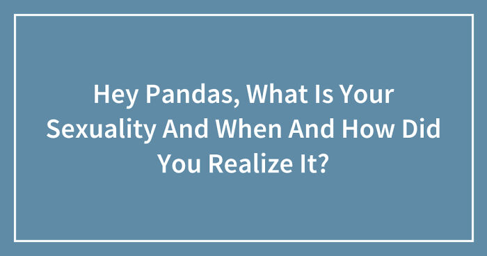 Hey Pandas, What Is Your Sexuality And When And How Did You Realize It? (Closed)