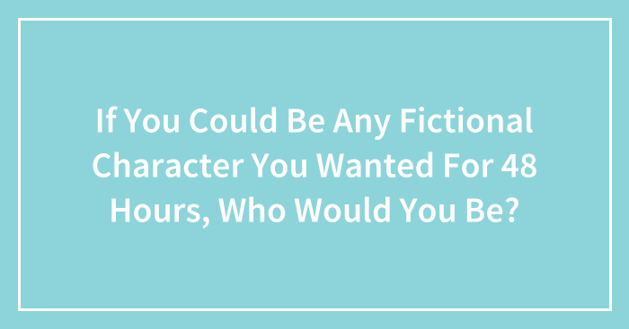 If You Could Be Any Fictional Character You Wanted For 48 Hours, Who Would You Be?