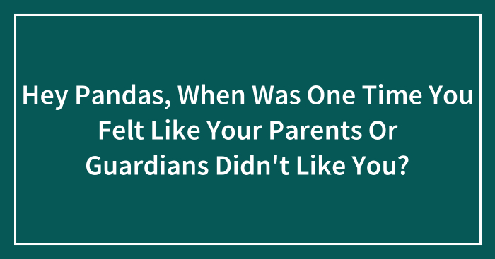 Hey Pandas, When Was One Time You Felt Like Your Parents Or Guardians Didn’t Like You? (Closed)