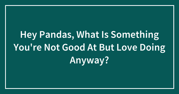 Hey Pandas, What Is Something You’re Not Good At But Love Doing Anyway? (Closed)