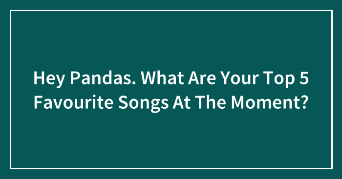 Hey Pandas. What Are Your Top 5 Favourite Songs At The Moment?