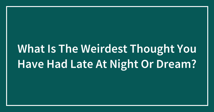 What Is The Weirdest Thought You Have Had Late At Night Or Dream?