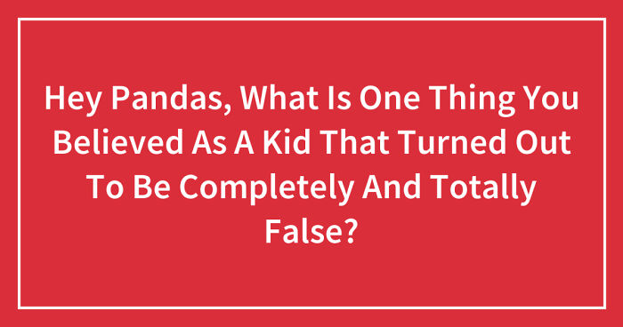 Hey Pandas, What Is One Thing You Believed As A Kid That Turned Out To Be Completely And Totally False? (Closed)