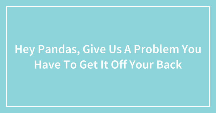 Hey Pandas, Give Us A Problem You Have To Get It Off Your Back (Closed)