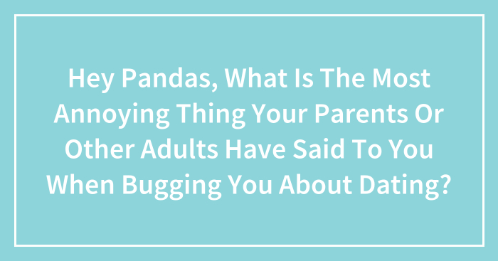 Hey Pandas, What Is The Most Annoying Thing Your Parents Or Other Adults Have Said To You When Bugging You About Dating? (Closed)